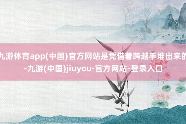 九游體育app(中國)官方網站是憑借著跨越手堆出來的-九游(中國)jiuyou·官方網站-登錄入口