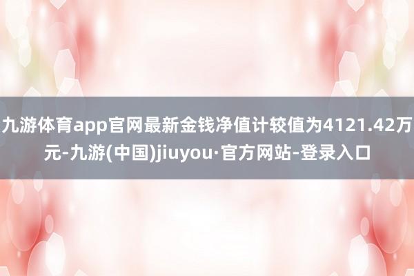 九游體育app官網最新金錢凈值計較值為4121.42萬元-九游(中國)jiuyou·官方網站-登錄入口
