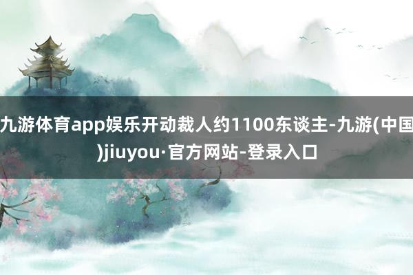 九游體育app娛樂開動裁人約1100東談主-九游(中國)jiuyou·官方網站-登錄入口
