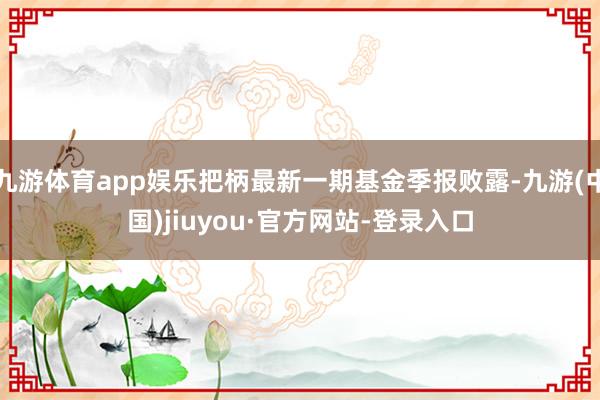 九游體育app娛樂把柄最新一期基金季報敗露-九游(中國)jiuyou·官方網站-登錄入口