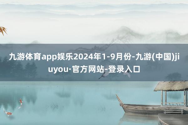 九游體育app娛樂2024年1-9月份-九游(中國)jiuyou·官方網站-登錄入口