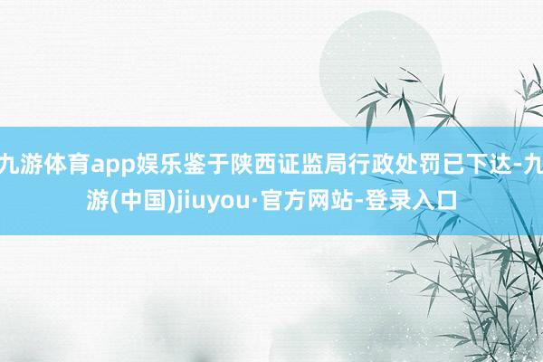 九游體育app娛樂鑒于陜西證監局行政處罰已下達-九游(中國)jiuyou·官方網站-登錄入口