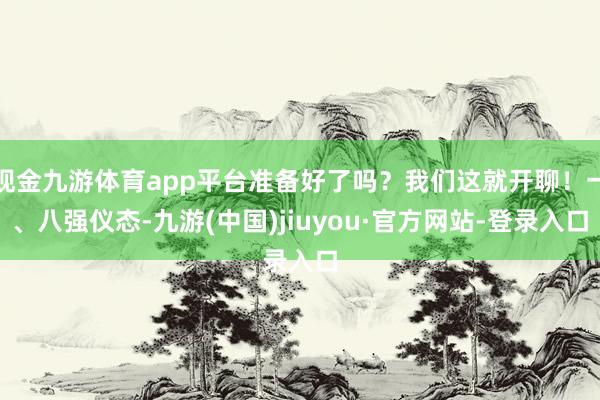 現(xiàn)金九游體育app平臺(tái)準(zhǔn)備好了嗎？我們這就開(kāi)聊！一、八強(qiáng)儀態(tài)-九游(中國(guó))jiuyou·官方網(wǎng)站-登錄入口
