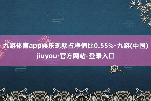 九游體育app娛樂現款占凈值比0.55%-九游(中國)jiuyou·官方網站-登錄入口