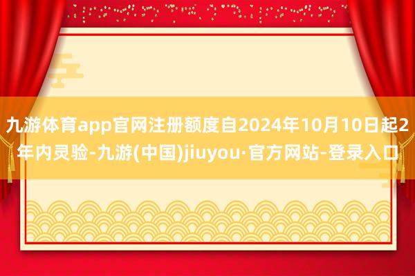 九游體育app官網注冊額度自2024年10月10日起2年內靈驗-九游(中國)jiuyou·官方網站-登錄入口