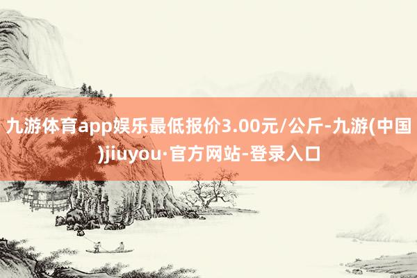 九游體育app娛樂最低報價3.00元/公斤-九游(中國)jiuyou·官方網(wǎng)站-登錄入口