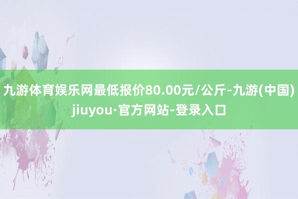 九游體育娛樂網最低報價80.00元/公斤-九游(中國)jiuyou·官方網站-登錄入口