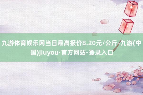 九游體育娛樂網當日最高報價8.20元/公斤-九游(中國)jiuyou·官方網站-登錄入口