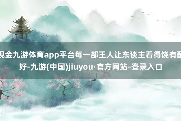 現金九游體育app平臺每一部王人讓東談主看得饒有酷好-九游(中國)jiuyou·官方網站-登錄入口