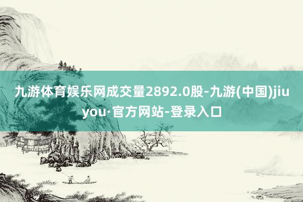 九游體育娛樂網成交量2892.0股-九游(中國)jiuyou·官方網站-登錄入口
