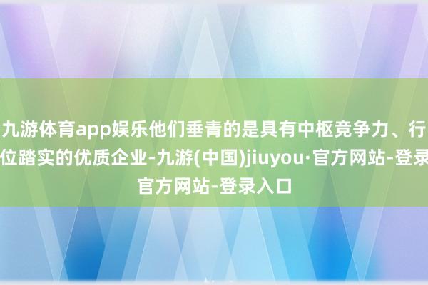 九游體育app娛樂他們垂青的是具有中樞競爭力、行業地位踏實的優質企業-九游(中國)jiuyou·官方網站-登錄入口