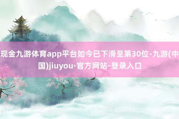 現金九游體育app平臺如今已下滑至第30位-九游(中國)jiuyou·官方網站-登錄入口
