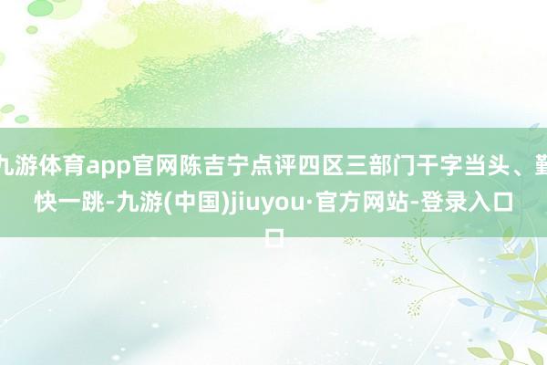 九游體育app官網(wǎng)陳吉寧點(diǎn)評四區(qū)三部門干字當(dāng)頭、勤快一跳-九游(中國)jiuyou·官方網(wǎng)站-登錄入口