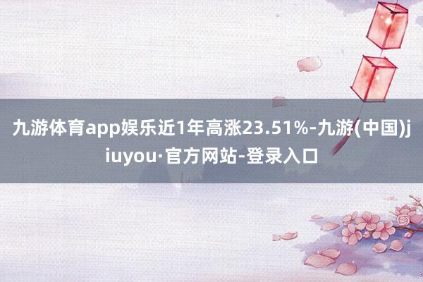九游體育app娛樂近1年高漲23.51%-九游(中國)jiuyou·官方網站-登錄入口