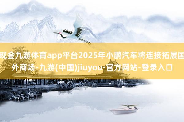現(xiàn)金九游體育app平臺(tái)2025年小鵬汽車將連接拓展國外商場-九游(中國)jiuyou·官方網(wǎng)站-登錄入口