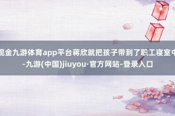 現金九游體育app平臺蔣欣就把孩子帶到了職工寢室中-九游(中國)jiuyou·官方網站-登錄入口