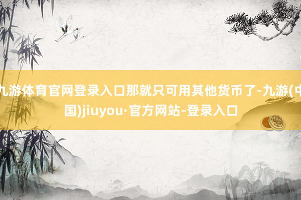 九游體育官網登錄入口那就只可用其他貨幣了-九游(中國)jiuyou·官方網站-登錄入口