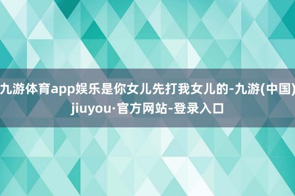 九游體育app娛樂是你女兒先打我女兒的-九游(中國)jiuyou·官方網站-登錄入口