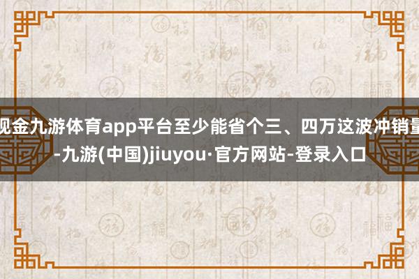 現金九游體育app平臺至少能省個三、四萬這波沖銷量-九游(中國)jiuyou·官方網站-登錄入口