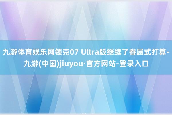九游體育娛樂網領克07 Ultra版繼續了眷屬式打算-九游(中國)jiuyou·官方網站-登錄入口