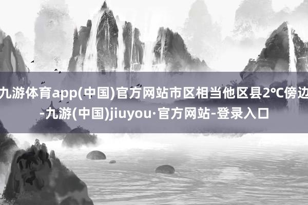 九游體育app(中國)官方網站市區相當他區縣2℃傍邊-九游(中國)jiuyou·官方網站-登錄入口