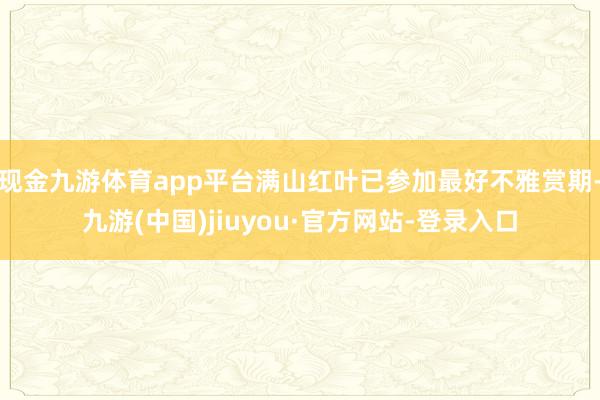 現(xiàn)金九游體育app平臺滿山紅葉已參加最好不雅賞期-九游(中國)jiuyou·官方網(wǎng)站-登錄入口