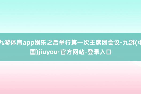 九游體育app娛樂之后舉行第一次主席團(tuán)會議-九游(中國)jiuyou·官方網(wǎng)站-登錄入口