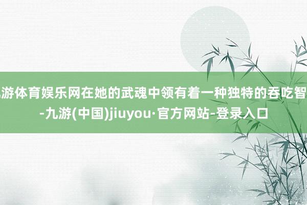 九游體育娛樂網在她的武魂中領有著一種獨特的吞吃智力-九游(中國)jiuyou·官方網站-登錄入口