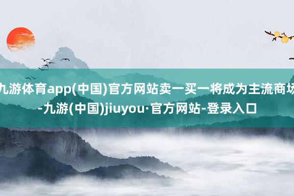 九游體育app(中國)官方網站賣一買一將成為主流商場-九游(中國)jiuyou·官方網站-登錄入口