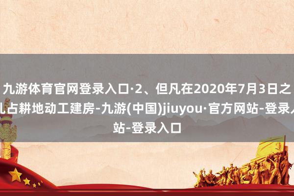 九游體育官網登錄入口·2、但凡在2020年7月3日之前亂占耕地動工建房-九游(中國)jiuyou·官方網站-登錄入口