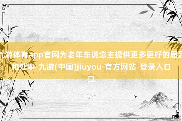 九游體育app官網(wǎng)為老年東說念主提供更多更好的居品和處事-九游(中國)jiuyou·官方網(wǎng)站-登錄入口