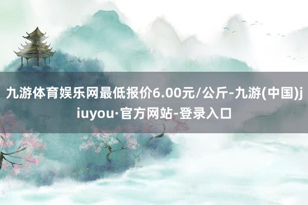 九游體育娛樂網最低報價6.00元/公斤-九游(中國)jiuyou·官方網站-登錄入口