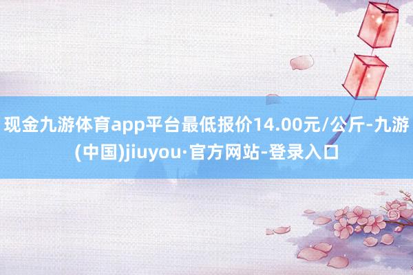 現金九游體育app平臺最低報價14.00元/公斤-九游(中國)jiuyou·官方網站-登錄入口