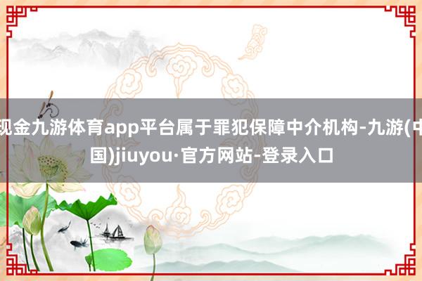 現金九游體育app平臺屬于罪犯保障中介機構-九游(中國)jiuyou·官方網站-登錄入口