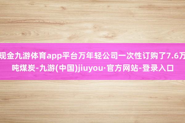 現(xiàn)金九游體育app平臺(tái)萬(wàn)年輕公司一次性訂購(gòu)了7.6萬(wàn)噸煤炭-九游(中國(guó))jiuyou·官方網(wǎng)站-登錄入口