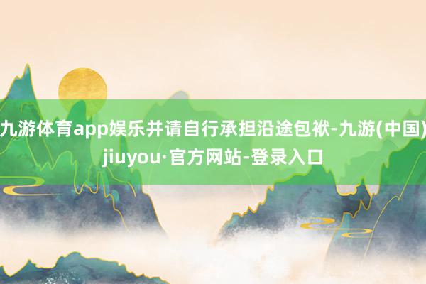九游體育app娛樂(lè)并請(qǐng)自行承擔(dān)沿途包袱-九游(中國(guó))jiuyou·官方網(wǎng)站-登錄入口