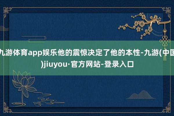 九游體育app娛樂他的震驚決定了他的本性-九游(中國)jiuyou·官方網站-登錄入口