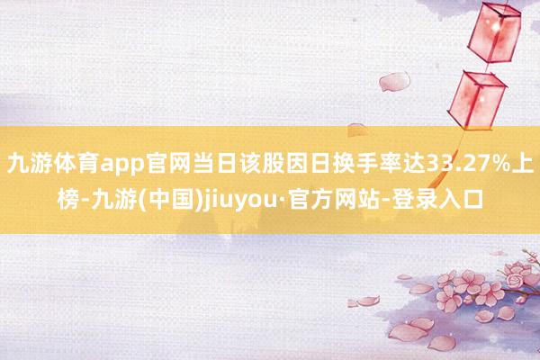 九游體育app官網當日該股因日換手率達33.27%上榜-九游(中國)jiuyou·官方網站-登錄入口