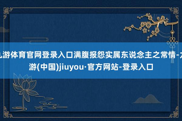 九游體育官網登錄入口滿腹報怨實屬東說念主之常情-九游(中國)jiuyou·官方網站-登錄入口