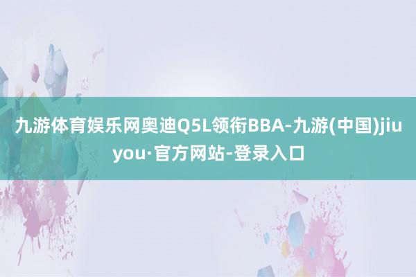 九游體育娛樂網奧迪Q5L領銜BBA-九游(中國)jiuyou·官方網站-登錄入口