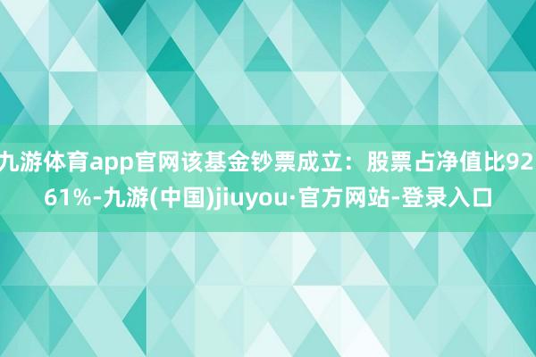 九游體育app官網該基金鈔票成立:股票占凈值比92.61%-九游(中國)jiuyou·官方網站-登錄入口
