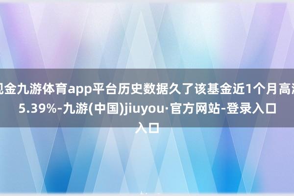 現金九游體育app平臺歷史數據久了該基金近1個月高潮5.39%-九游(中國)jiuyou·官方網站-登錄入口