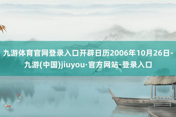 九游體育官網登錄入口開辟日歷2006年10月26日-九游(中國)jiuyou·官方網站-登錄入口