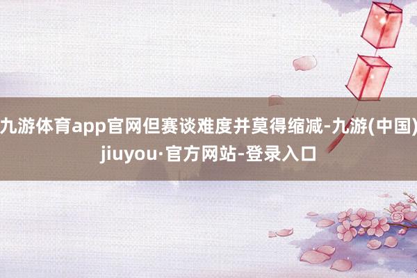 九游體育app官網但賽談難度并莫得縮減-九游(中國)jiuyou·官方網站-登錄入口