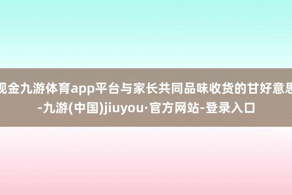 現(xiàn)金九游體育app平臺(tái)與家長(zhǎng)共同品味收貨的甘好意思-九游(中國(guó))jiuyou·官方網(wǎng)站-登錄入口