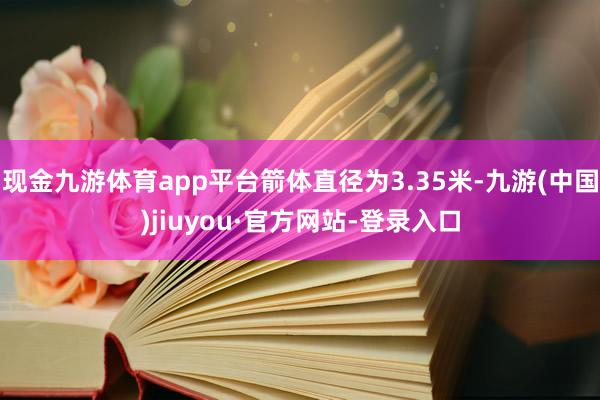 現金九游體育app平臺箭體直徑為3.35米-九游(中國)jiuyou·官方網站-登錄入口