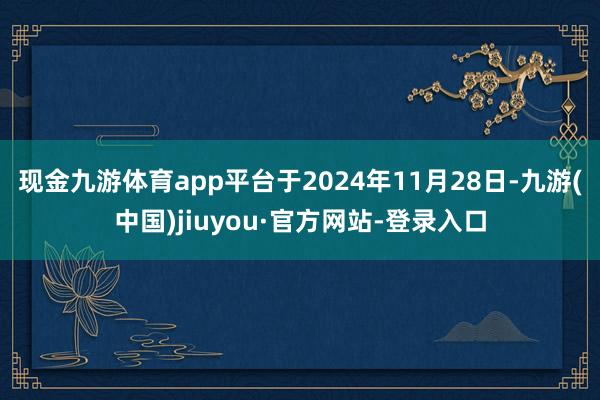 現金九游體育app平臺于2024年11月28日-九游(中國)jiuyou·官方網站-登錄入口