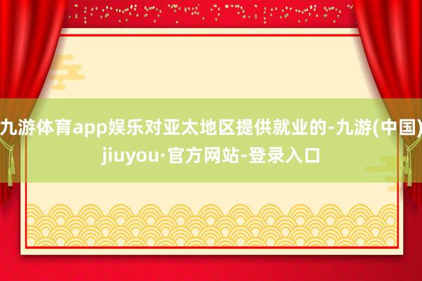 九游體育app娛樂對亞太地區提供就業的-九游(中國)jiuyou·官方網站-登錄入口