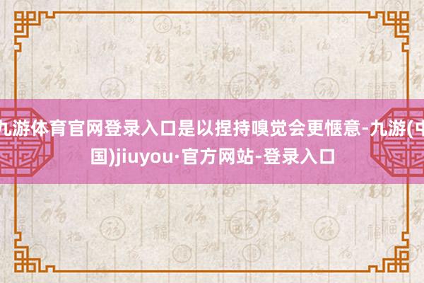 九游體育官網(wǎng)登錄入口是以捏持嗅覺會(huì)更愜意-九游(中國)jiuyou·官方網(wǎng)站-登錄入口