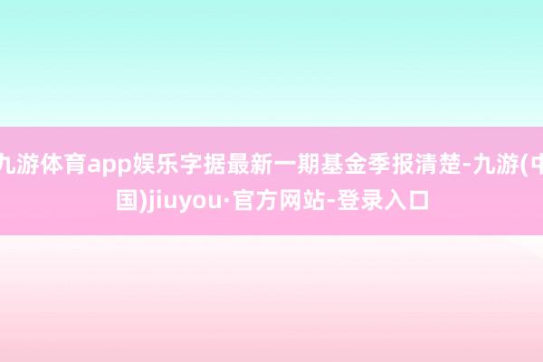 九游體育app娛樂字據(jù)最新一期基金季報清楚-九游(中國)jiuyou·官方網站-登錄入口